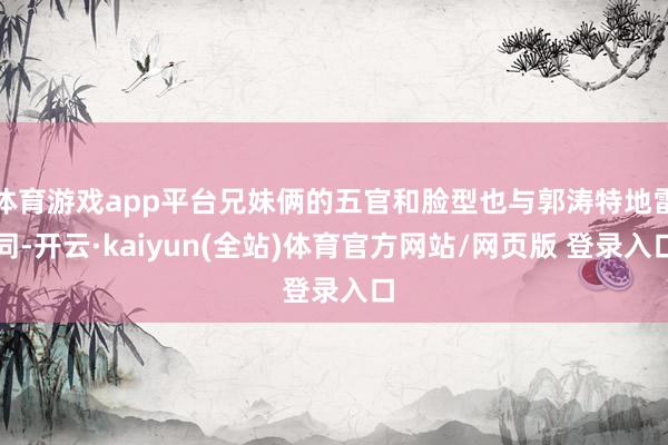 体育游戏app平台兄妹俩的五官和脸型也与郭涛特地雷同-开云·kaiyun(全站)体育官方网站/网页版 登录入口