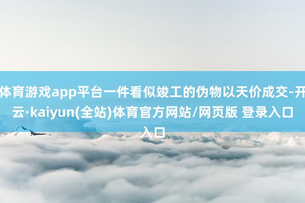 体育游戏app平台一件看似竣工的伪物以天价成交-开云·kaiyun(全站)体育官方网站/网页版 登录入口