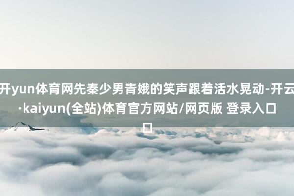 开yun体育网先秦少男青娥的笑声跟着活水晃动-开云·kaiyun(全站)体育官方网站/网页版 登录入口
