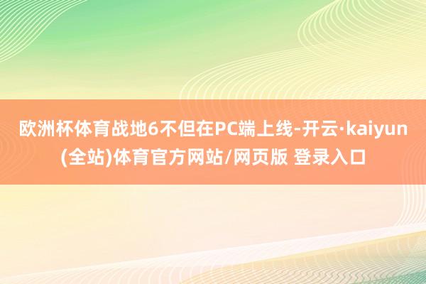 欧洲杯体育战地6不但在PC端上线-开云·kaiyun(全站)体育官方网站/网页版 登录入口
