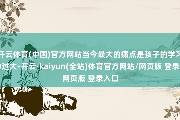 开云体育(中国)官方网站当今最大的痛点是孩子的学习压力过大-开云·kaiyun(全站)体育官方网站/网页版 登录入口