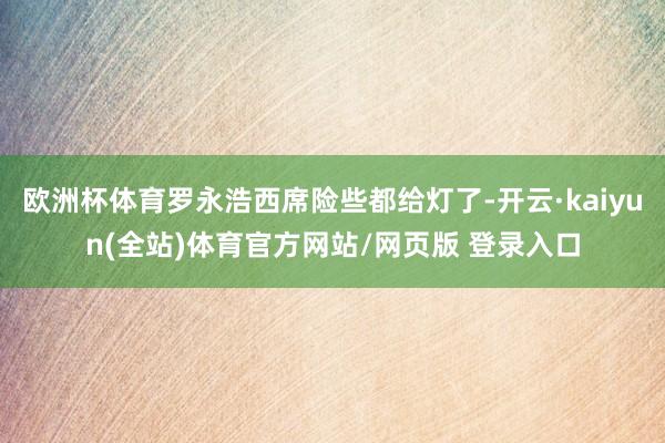 欧洲杯体育罗永浩西席险些都给灯了-开云·kaiyun(全站)体育官方网站/网页版 登录入口