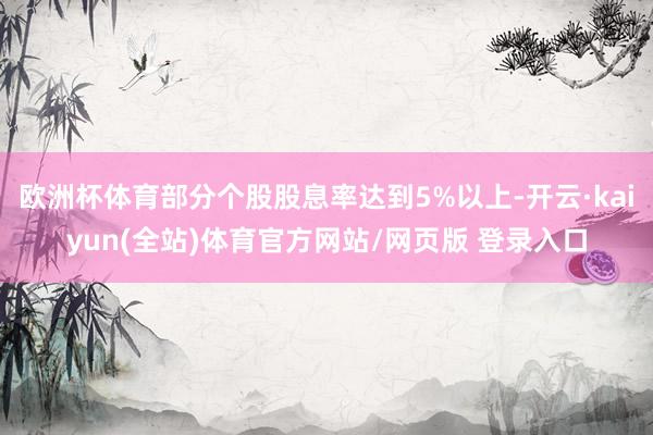 欧洲杯体育部分个股股息率达到5%以上-开云·kaiyun(全站)体育官方网站/网页版 登录入口