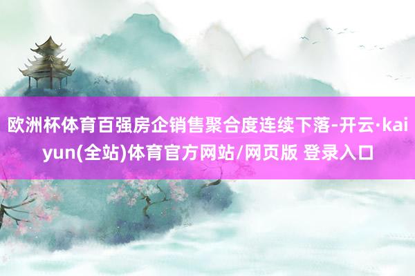 欧洲杯体育百强房企销售聚合度连续下落-开云·kaiyun(全站)体育官方网站/网页版 登录入口