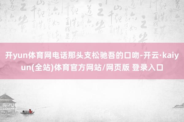 开yun体育网电话那头支松驰吾的口吻-开云·kaiyun(全站)体育官方网站/网页版 登录入口