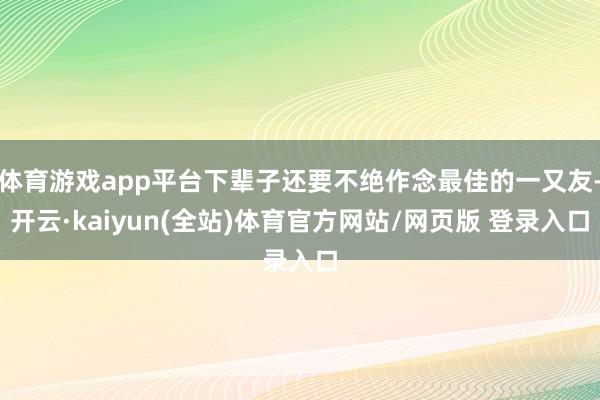 体育游戏app平台下辈子还要不绝作念最佳的一又友-开云·kaiyun(全站)体育官方网站/网页版 登录入口