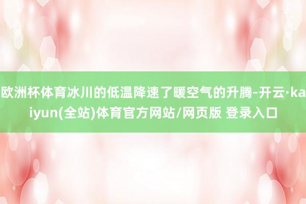 欧洲杯体育冰川的低温降速了暖空气的升腾-开云·kaiyun(全站)体育官方网站/网页版 登录入口
