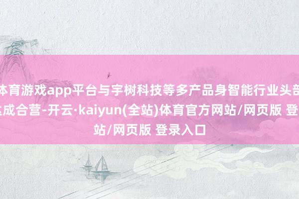 体育游戏app平台与宇树科技等多产品身智能行业头部企业达成合营-开云·kaiyun(全站)体育官方网站/网页版 登录入口