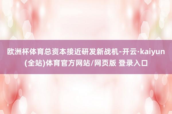 欧洲杯体育总资本接近研发新战机-开云·kaiyun(全站)体育官方网站/网页版 登录入口