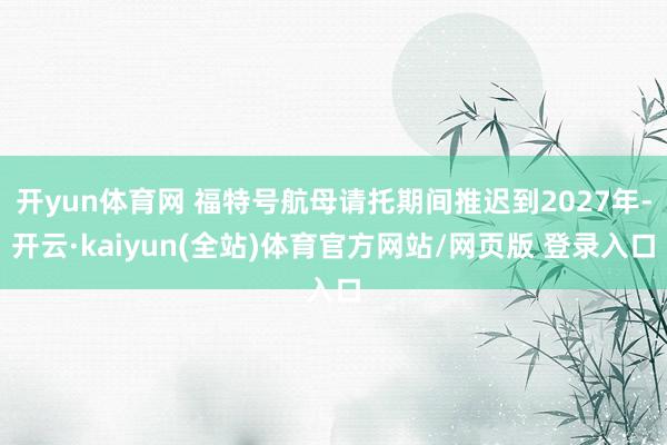 开yun体育网 福特号航母请托期间推迟到2027年-开云·kaiyun(全站)体育官方网站/网页版 登录入口