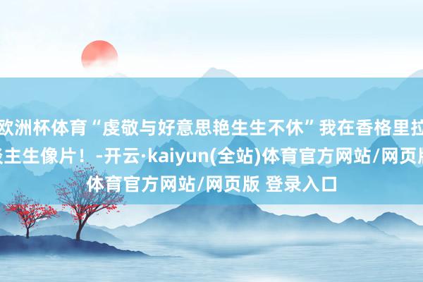 欧洲杯体育“虔敬与好意思艳生生不休”我在香格里拉拍到了东谈主生像片！-开云·kaiyun(全站)体育官方网站/网页版 登录入口