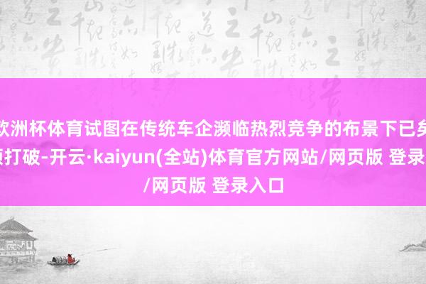 欧洲杯体育试图在传统车企濒临热烈竞争的布景下已矣本领打破-开云·kaiyun(全站)体育官方网站/网页版 登录入口