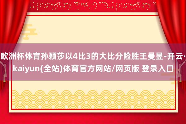 欧洲杯体育孙颖莎以4比3的大比分险胜王曼昱-开云·kaiyun(全站)体育官方网站/网页版 登录入口