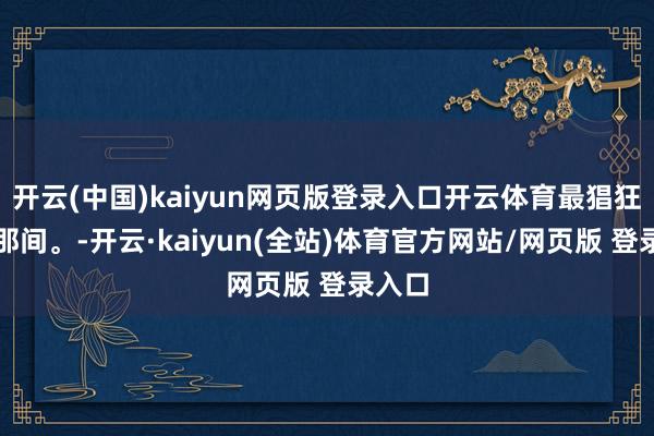 开云(中国)kaiyun网页版登录入口开云体育最猖狂的刹那间。-开云·kaiyun(全站)体育官方网站/网页版 登录入口