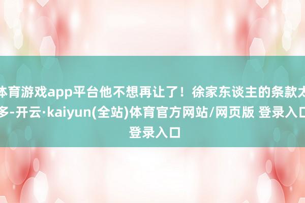 体育游戏app平台他不想再让了！徐家东谈主的条款太多-开云·kaiyun(全站)体育官方网站/网页版 登录入口