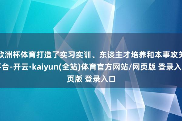 欧洲杯体育打造了实习实训、东谈主才培养和本事攻关平台-开云·kaiyun(全站)体育官方网站/网页版 登录入口
