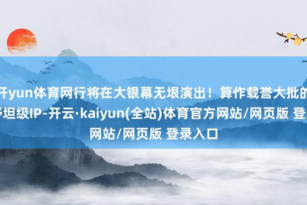 开yun体育网行将在大银幕无垠演出！算作载誉大批的影史舒坦级IP-开云·kaiyun(全站)体育官方网站/网页版 登录入口