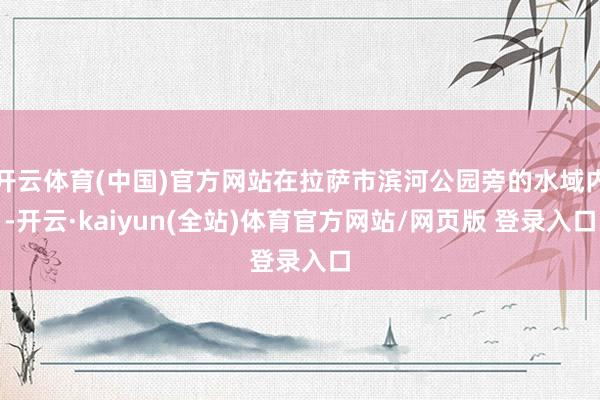 开云体育(中国)官方网站在拉萨市滨河公园旁的水域内-开云·kaiyun(全站)体育官方网站/网页版 登录入口