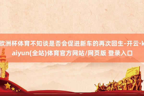 欧洲杯体育不知谈是否会促进新车的再次回生-开云·kaiyun(全站)体育官方网站/网页版 登录入口