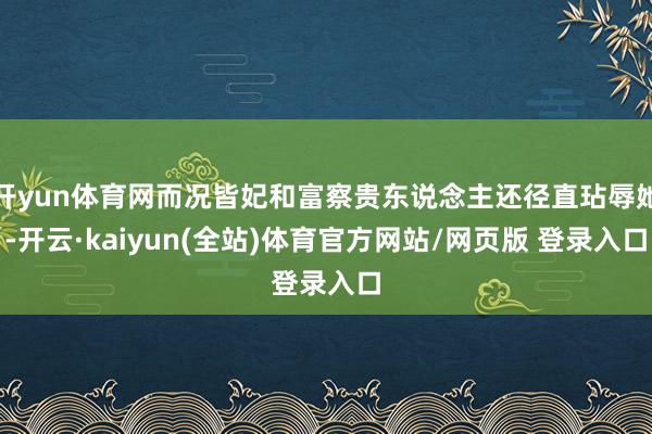 开yun体育网而况皆妃和富察贵东说念主还径直玷辱她-开云·kaiyun(全站)体育官方网站/网页版 登录入口