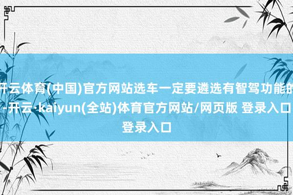开云体育(中国)官方网站选车一定要遴选有智驾功能的-开云·kaiyun(全站)体育官方网站/网页版 登录入口