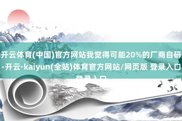 开云体育(中国)官方网站我觉得可能20%的厂商自研-开云·kaiyun(全站)体育官方网站/网页版 登录入口