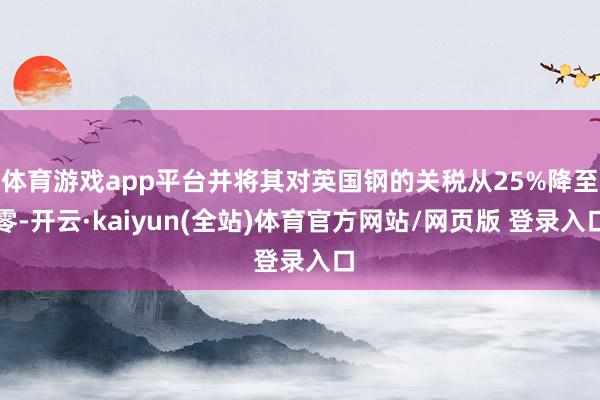 体育游戏app平台并将其对英国钢的关税从25%降至零-开云·kaiyun(全站)体育官方网站/网页版 登录入口