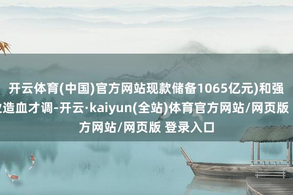 开云体育(中国)官方网站现款储备1065亿元)和强大的企业造血才调-开云·kaiyun(全站)体育官方网站/网页版 登录入口