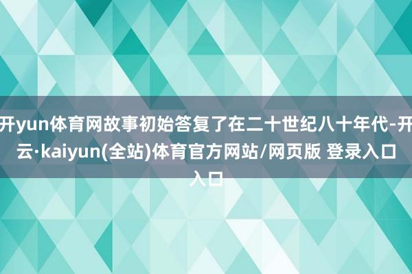 开yun体育网故事初始答复了在二十世纪八十年代-开云·kaiyun(全站)体育官方网站/网页版 登录入口