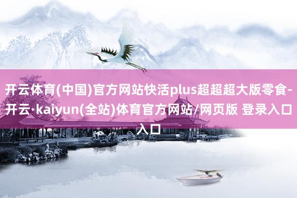 开云体育(中国)官方网站快活plus超超超大版零食-开云·kaiyun(全站)体育官方网站/网页版 登录入口