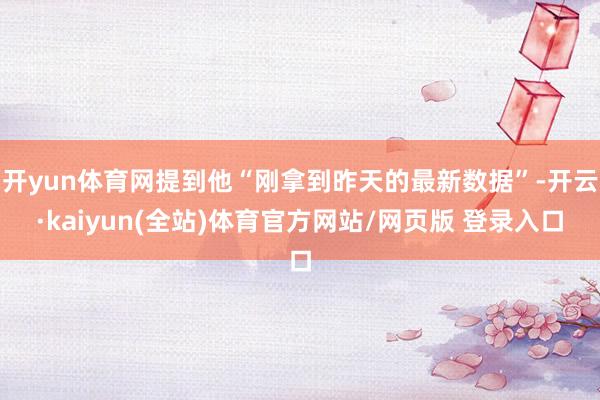 开yun体育网提到他“刚拿到昨天的最新数据”-开云·kaiyun(全站)体育官方网站/网页版 登录入口