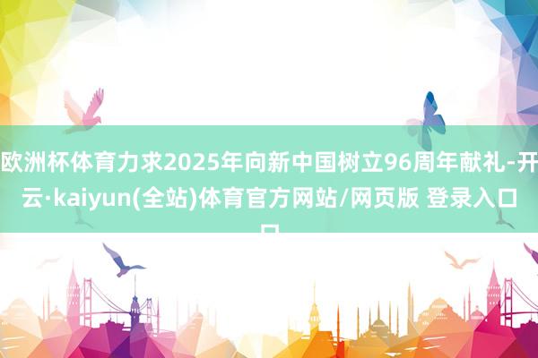 欧洲杯体育力求2025年向新中国树立96周年献礼-开云·kaiyun(全站)体育官方网站/网页版 登录入口