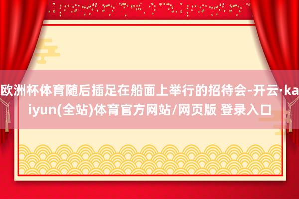 欧洲杯体育随后插足在船面上举行的招待会-开云·kaiyun(全站)体育官方网站/网页版 登录入口