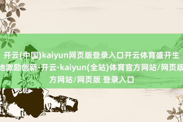 开云(中国)kaiyun网页版登录入口开云体育盛开生态能更好地激励创新-开云·kaiyun(全站)体育官方网站/网页版 登录入口
