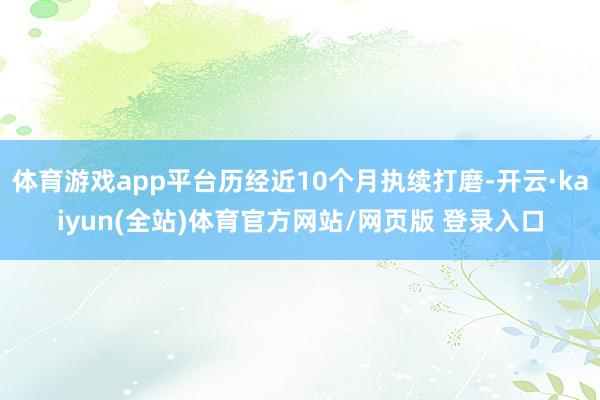体育游戏app平台历经近10个月执续打磨-开云·kaiyun(全站)体育官方网站/网页版 登录入口