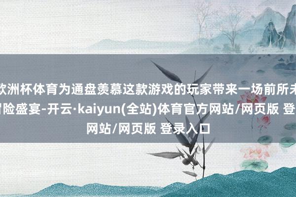 欧洲杯体育为通盘羡慕这款游戏的玩家带来一场前所未有的冒险盛宴-开云·kaiyun(全站)体育官方网站/网页版 登录入口