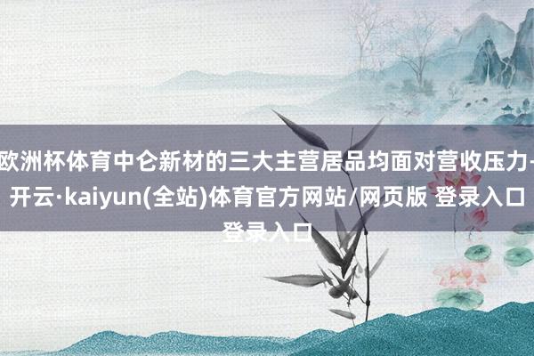 欧洲杯体育中仑新材的三大主营居品均面对营收压力-开云·kaiyun(全站)体育官方网站/网页版 登录入口
