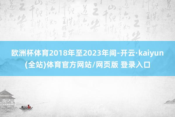 欧洲杯体育2018年至2023年间-开云·kaiyun(全站)体育官方网站/网页版 登录入口