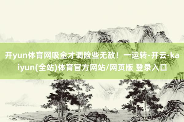 开yun体育网吸金才调险些无敌！一运转-开云·kaiyun(全站)体育官方网站/网页版 登录入口