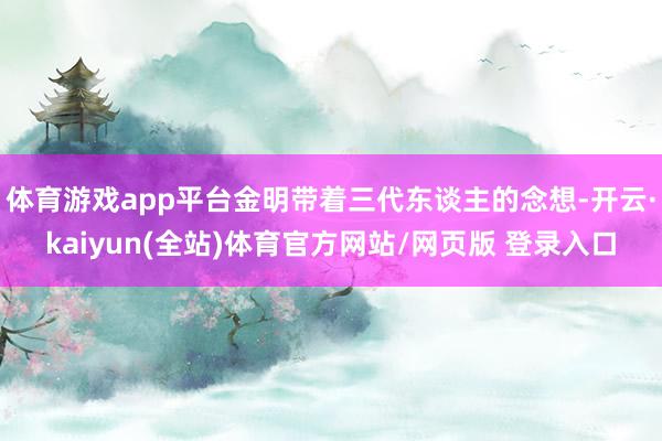 体育游戏app平台金明带着三代东谈主的念想-开云·kaiyun(全站)体育官方网站/网页版 登录入口