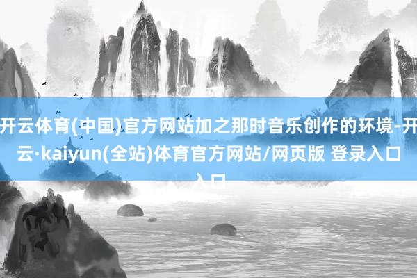 开云体育(中国)官方网站加之那时音乐创作的环境-开云·kaiyun(全站)体育官方网站/网页版 登录入口