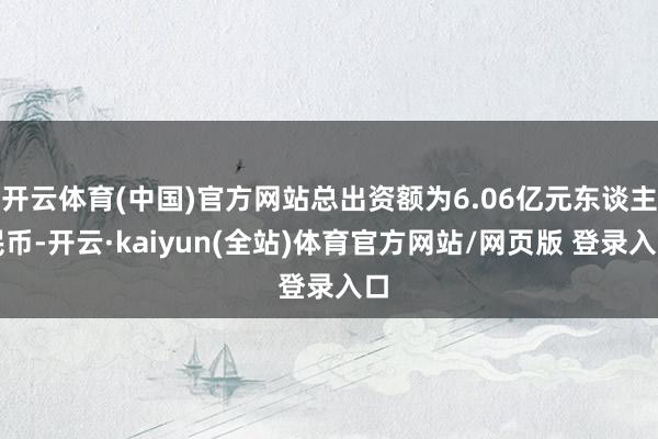 开云体育(中国)官方网站总出资额为6.06亿元东谈主民币-开云·kaiyun(全站)体育官方网站/网页版 登录入口