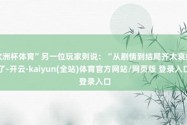 欧洲杯体育”另一位玩家则说：“从剧情到结局齐太哀痛了-开云·kaiyun(全站)体育官方网站/网页版 登录入口
