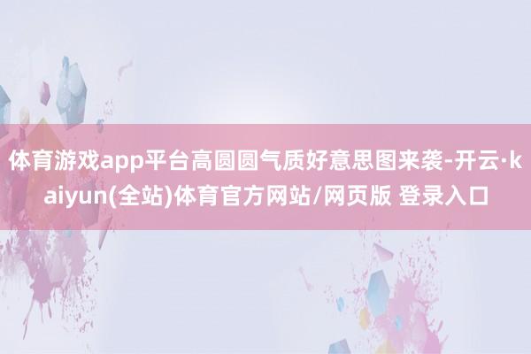体育游戏app平台高圆圆气质好意思图来袭-开云·kaiyun(全站)体育官方网站/网页版 登录入口