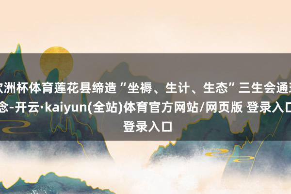 欧洲杯体育莲花县缔造“坐褥、生计、生态”三生会通理念-开云·kaiyun(全站)体育官方网站/网页版 登录入口