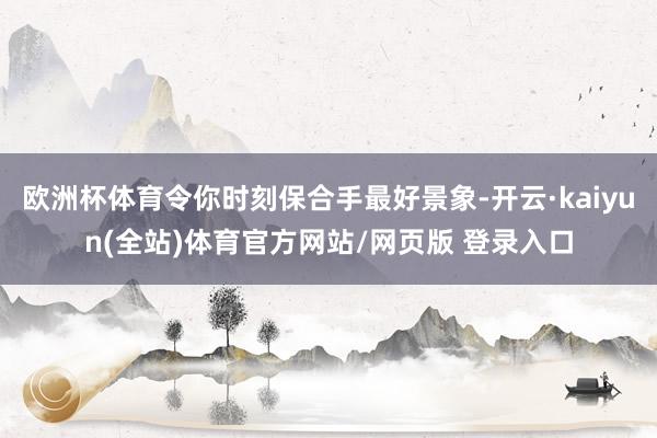 欧洲杯体育令你时刻保合手最好景象-开云·kaiyun(全站)体育官方网站/网页版 登录入口