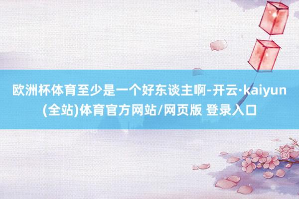 欧洲杯体育至少是一个好东谈主啊-开云·kaiyun(全站)体育官方网站/网页版 登录入口