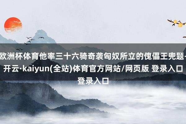 欧洲杯体育他率三十六骑奇袭匈奴所立的傀儡王兜题-开云·kaiyun(全站)体育官方网站/网页版 登录入口