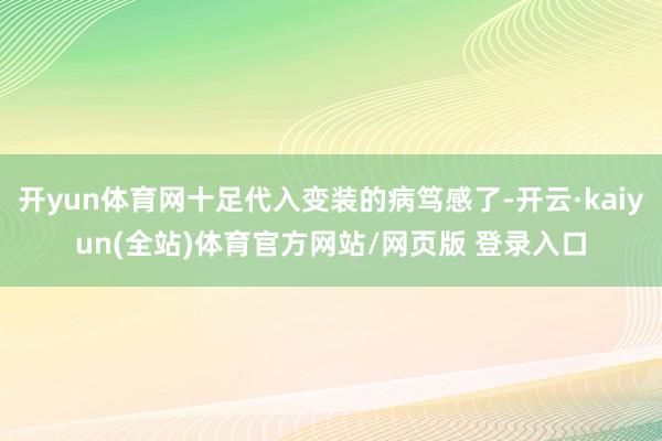 开yun体育网十足代入变装的病笃感了-开云·kaiyun(全站)体育官方网站/网页版 登录入口