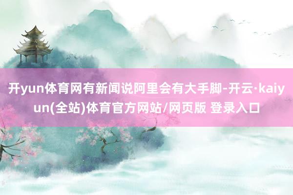 开yun体育网有新闻说阿里会有大手脚-开云·kaiyun(全站)体育官方网站/网页版 登录入口